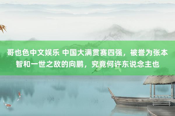   哥也色中文娱乐 中国大满贯赛四强，被誉为张本智和一世之敌的向鹏，究竟何许东说念主也