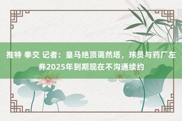 推特 拳交 记者：皇马绝顶蔼然塔，球员与药厂左券2025年到期现在不沟通续约