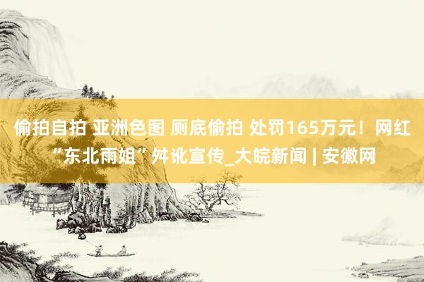 偷拍自拍 亚洲色图 厕底偷拍 处罚165万元！网红“东北雨姐”舛讹宣传_大皖新闻 | 安徽网