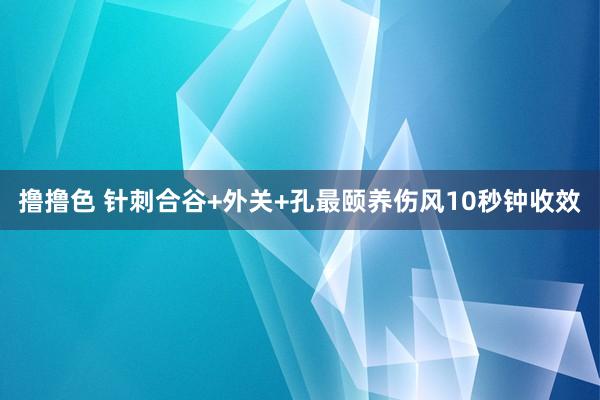   撸撸色 针刺合谷+外关+孔最颐养伤风10秒钟收效