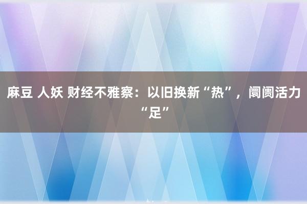 麻豆 人妖 财经不雅察：以旧换新“热”，阛阓活力“足”