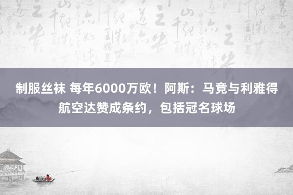   制服丝袜 每年6000万欧！阿斯：马竞与利雅得航空达赞成条约，包括冠名球场