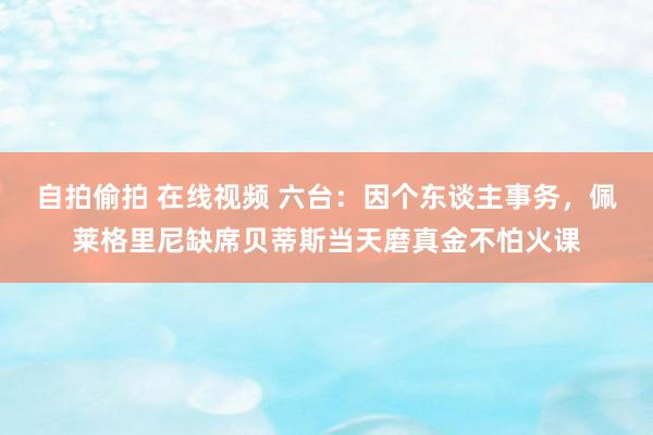   自拍偷拍 在线视频 六台：因个东谈主事务，佩莱格里尼缺席贝蒂斯当天磨真金不怕火课