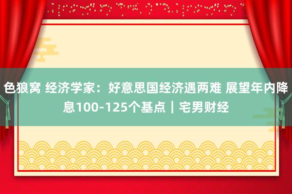   色狼窝 经济学家：好意思国经济遇两难 展望年内降息100-125个基点｜宅男财经