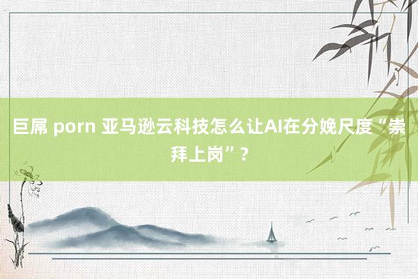   巨屌 porn 亚马逊云科技怎么让AI在分娩尺度“崇拜上岗”？