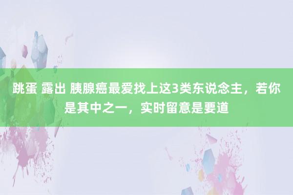   跳蛋 露出 胰腺癌最爱找上这3类东说念主，若你是其中之一，实时留意是要道