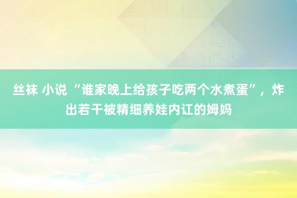   丝袜 小说 “谁家晚上给孩子吃两个水煮蛋”，炸出若干被精细养娃内讧的姆妈