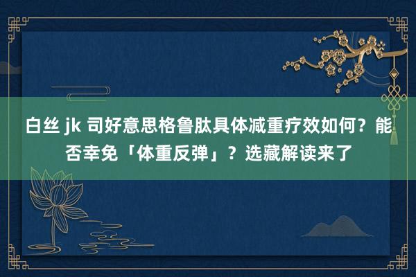 白丝 jk 司好意思格鲁肽具体减重疗效如何？能否幸免「体重反弹」？选藏解读来了