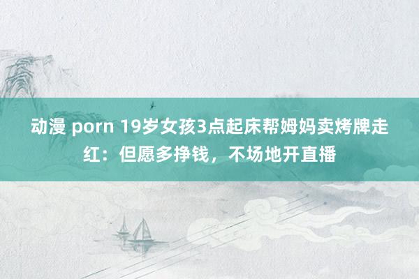   动漫 porn 19岁女孩3点起床帮姆妈卖烤牌走红：但愿多挣钱，不场地开直播