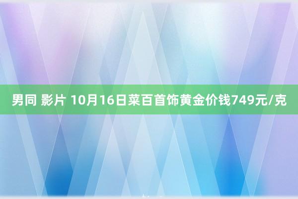   男同 影片 10月16日菜百首饰黄金价钱749元/克