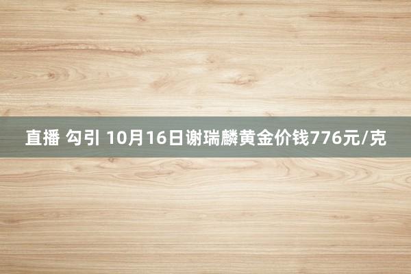   直播 勾引 10月16日谢瑞麟黄金价钱776元/克