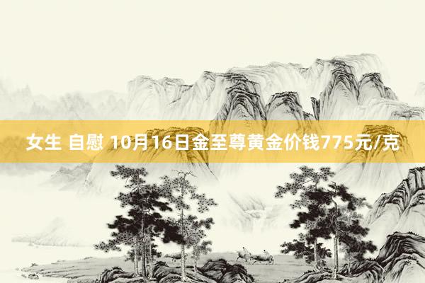 女生 自慰 10月16日金至尊黄金价钱775元/克