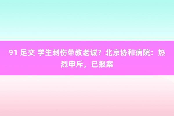   91 足交 学生刺伤带教老诚？北京协和病院：热烈申斥，已报案