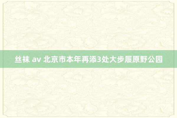   丝袜 av 北京市本年再添3处大步履原野公园