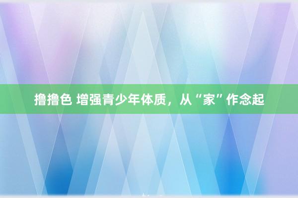   撸撸色 增强青少年体质，从“家”作念起