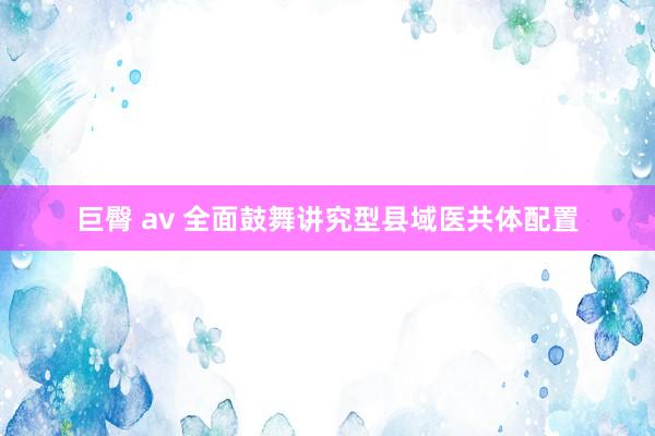   巨臀 av 全面鼓舞讲究型县域医共体配置