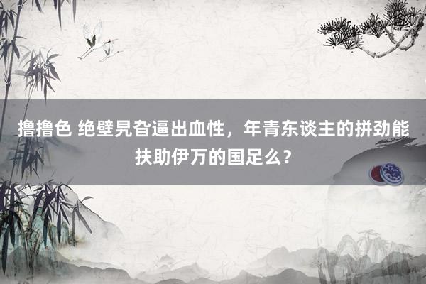   撸撸色 绝壁旯旮逼出血性，年青东谈主的拼劲能扶助伊万的国足么？