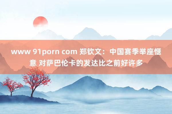   www 91porn com 郑钦文：中国赛季举座惬意 对萨巴伦卡的发达比之前好许多