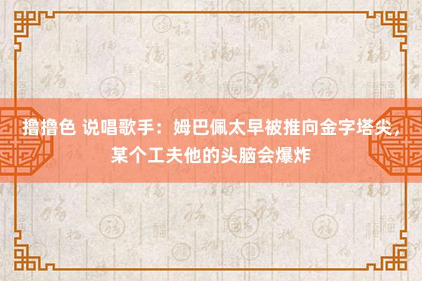   撸撸色 说唱歌手：姆巴佩太早被推向金字塔尖，某个工夫他的头脑会爆炸