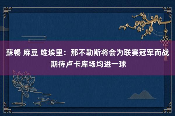   蘇暢 麻豆 维埃里：那不勒斯将会为联赛冠军而战 期待卢卡库场均进一球