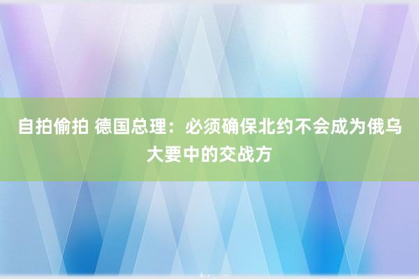 自拍偷拍 德国总理：必须确保北约不会成为俄乌大要中的交战方