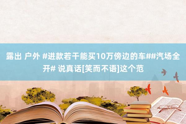   露出 户外 #进款若干能买10万傍边的车##汽场全开# 说真话[笑而不语]这个范