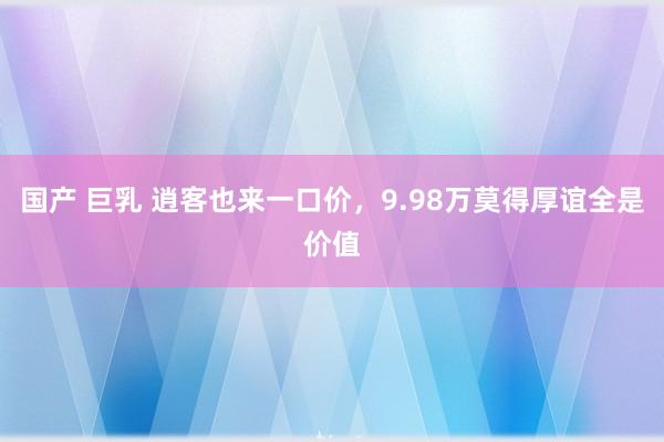 国产 巨乳 逍客也来一口价，9.98万莫得厚谊全是价值