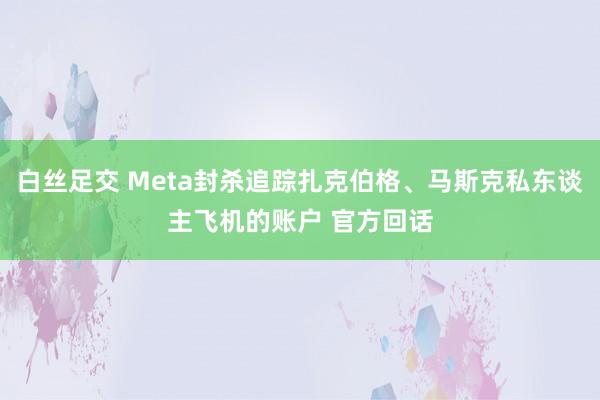   白丝足交 Meta封杀追踪扎克伯格、马斯克私东谈主飞机的账户 官方回话