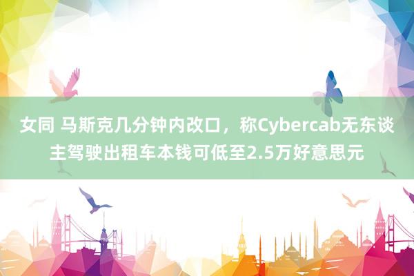   女同 马斯克几分钟内改口，称Cybercab无东谈主驾驶出租车本钱可低至2.5万好意思元