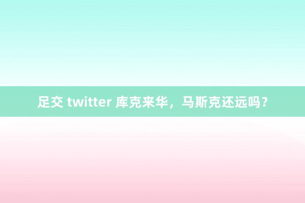 足交 twitter 库克来华，马斯克还远吗？