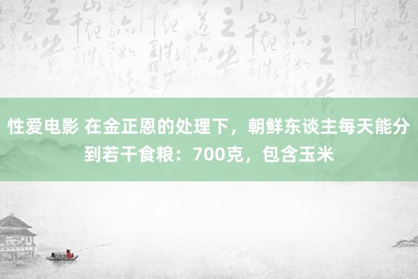   性爱电影 在金正恩的处理下，朝鲜东谈主每天能分到若干食粮：700克，包含玉米