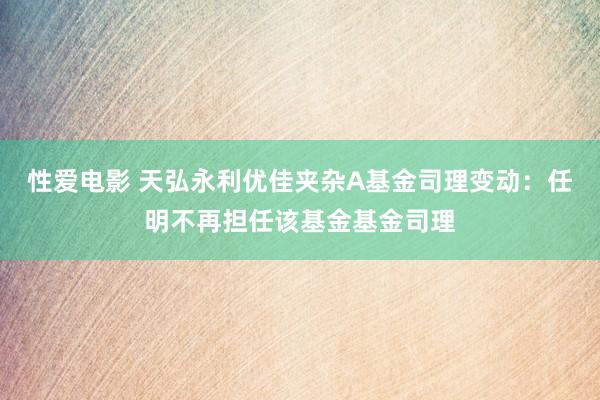   性爱电影 天弘永利优佳夹杂A基金司理变动：任明不再担任该基金基金司理