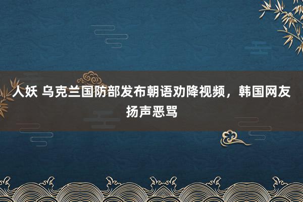   人妖 乌克兰国防部发布朝语劝降视频，韩国网友扬声恶骂