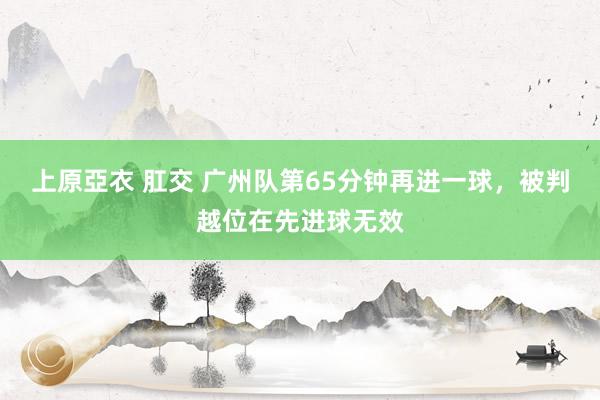   上原亞衣 肛交 广州队第65分钟再进一球，被判越位在先进球无效