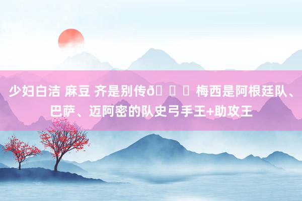 少妇白洁 麻豆 齐是别传🌟梅西是阿根廷队、巴萨、迈阿密的队史弓手王+助攻王