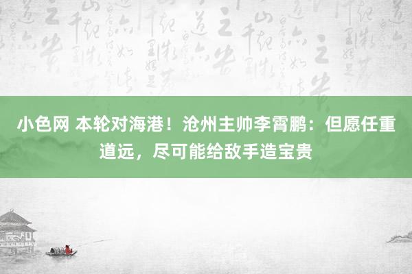   小色网 本轮对海港！沧州主帅李霄鹏：但愿任重道远，尽可能给敌手造宝贵