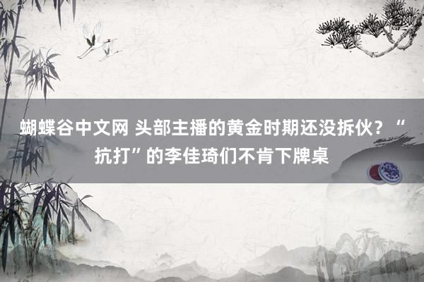 蝴蝶谷中文网 头部主播的黄金时期还没拆伙？“抗打”的李佳琦们不肯下牌桌