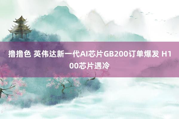   撸撸色 英伟达新一代AI芯片GB200订单爆发 H100芯片遇冷