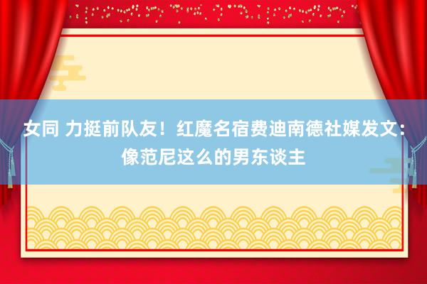   女同 力挺前队友！红魔名宿费迪南德社媒发文：像范尼这么的男东谈主