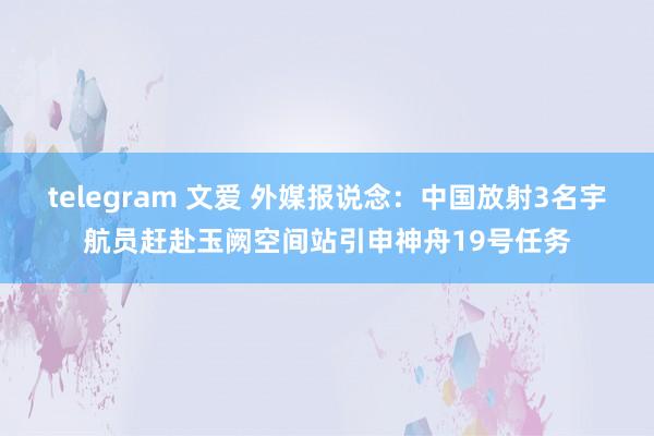   telegram 文爱 外媒报说念：中国放射3名宇航员赶赴玉阙空间站引申神舟19号任务