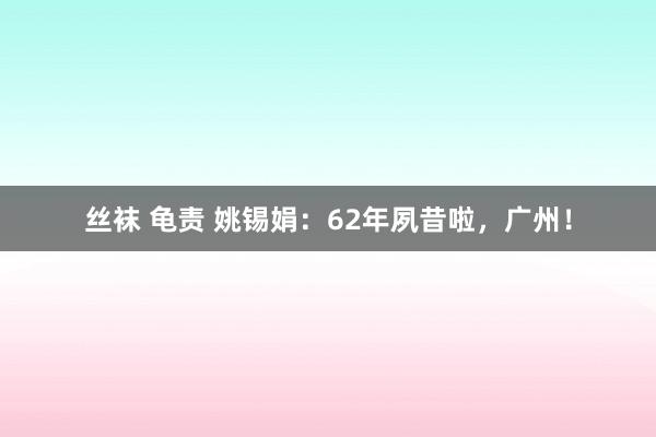   丝袜 龟责 姚锡娟：62年夙昔啦，广州！