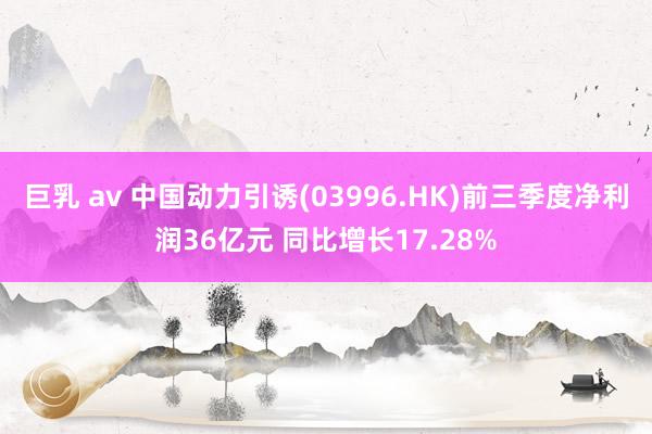 巨乳 av 中国动力引诱(03996.HK)前三季度净利润36亿元 同比增长17.28%