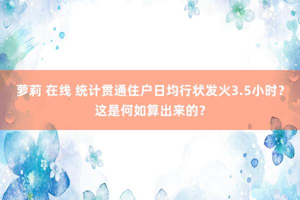   萝莉 在线 统计贯通住户日均行状发火3.5小时？这是何如算出来的？