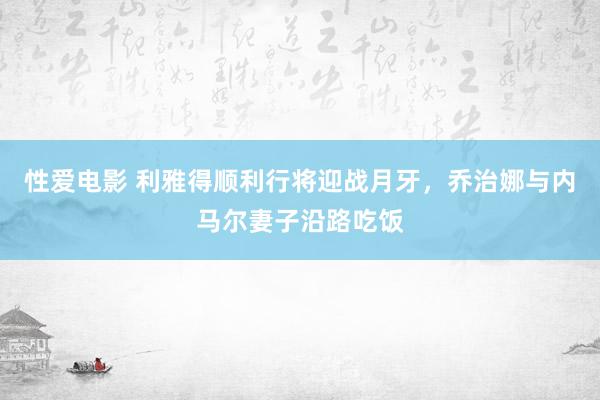 性爱电影 利雅得顺利行将迎战月牙，乔治娜与内马尔妻子沿路吃饭