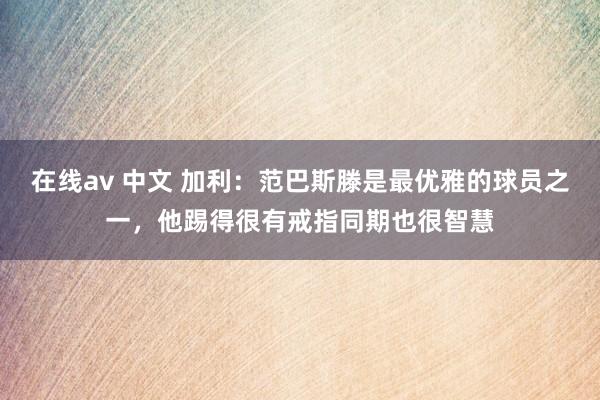   在线av 中文 加利：范巴斯滕是最优雅的球员之一，他踢得很有戒指同期也很智慧