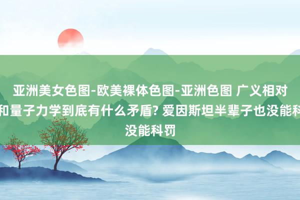   亚洲美女色图-欧美裸体色图-亚洲色图 广义相对论和量子力学到底有什么矛盾? 爱因斯坦半辈子也没能科罚