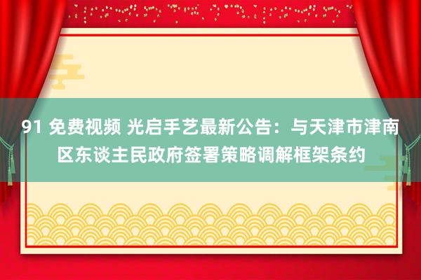   91 免费视频 光启手艺最新公告：与天津市津南区东谈主民政府签署策略调解框架条约