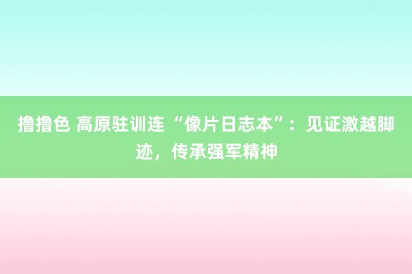   撸撸色 高原驻训连 “像片日志本”：见证激越脚迹，传承强军精神