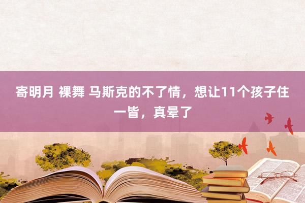   寄明月 裸舞 马斯克的不了情，想让11个孩子住一皆，真晕了