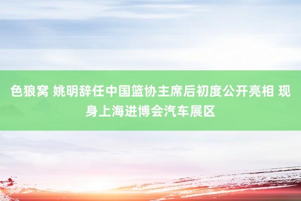 色狼窝 姚明辞任中国篮协主席后初度公开亮相 现身上海进博会汽